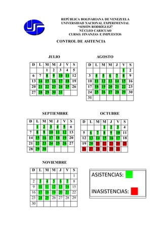 REPÚBLICA BOLIVARIANA DE VENEZUELA 
UNIVERSIDAD NACIONAL EXPERIMENTAL 
CONTROL DE ASITENCIA 
JULIO AGOSTO 
D L M M J V S 
1 2 3 4 5 
6 7 8 9 10 11 12 
13 14 15 16 17 18 19 
20 21 22 23 24 25 26 
27 28 29 30 31 
SEPTIEMBRE OCTUBRE 
D L M M J V S 
1 2 3 4 5 6 
7 8 9 10 11 12 13 
14 15 16 17 18 19 20 
21 22 23 24 25 26 27 
28 29 30 
NOVIEMBRE 
D L M M J V S 
1 2 
3 4 5 6 7 8 9 
10 11 12 13 14 15 16 
17 18 19 20 21 22 23 
24 25 26 27 28 29 30 
31 
D L M M J V S 
1 2 3 4 
5 6 7 8 9 10 11 
12 13 14 15 16 17 18 
19 20 21 22 23 24 25 
26 27 28 29 30 31 
D L M M J V S 
1 
2 3 4 5 6 7 8 
9 10 11 12 13 14 15 
16 17 18 19 20 21 22 
23 24 25 26 27 28 29 
30 
“SIMÓN RODRÍGUEZ” 
NÚCLEO CARICUAO 
CURSO: FINANZAS E IMPUESTOS 
ASISTENCIAS: ….. 
INASISTENCIAS: ….. 
