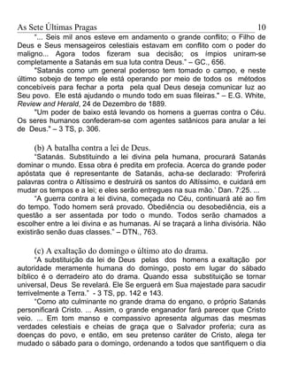 As Sete Últimas Pragas                                                     10
     “... Seis mil anos esteve em andamento o grande conflito; o Filho de
Deus e Seus mensageiros celestiais estavam em conflito com o poder do
maligno... Agora todos fizeram sua decisão; os ímpios uniram-se
completamente a Satanás em sua luta contra Deus.” – GC., 656.
     "Satanás como um general poderoso tem tomado o campo, e neste
último sobejo de tempo ele está operando por meio de todos os métodos
concebíveis para fechar a porta pela qual Deus deseja comunicar luz ao
Seu povo. Ele está ajudando o mundo todo em suas fileiras." – E.G. White,
Review and Herald, 24 de Dezembro de 1889.
     "Um poder de baixo está levando os homens a guerras contra o Céu.
Os seres humanos confederam-se com agentes satânicos para anular a lei
de Deus." – 3 TS, p. 306.

     (b) A batalha contra a lei de Deus.
      “Satanás. Substituindo a lei divina pela humana, procurará Satanás
dominar o mundo. Essa obra é predita em profecia. Acerca do grande poder
apóstata que é representante de Satanás, acha-se declarado: ‘Proferirá
palavras contra o Altíssimo e destruirá os santos do Altíssimo, e cuidará em
mudar os tempos e a lei; e eles serão entregues na sua mão.’ Dan. 7:25. ...
      “A guerra contra a lei divina, começada no Céu, continuará até ao fim
do tempo. Todo homem será provado. Obediência ou desobediência, eis a
questão a ser assentada por todo o mundo. Todos serão chamados a
escolher entre a lei divina e as humanas. Aí se traçará a linha divisória. Não
existirão senão duas classes.” – DTN., 763.

     (c) A exaltação do domingo o último ato do drama.
      “A substituição da lei de Deus pelas dos homens a exaltação por
autoridade meramente humana do domingo, posto em lugar do sábado
bíblico é o derradeiro ato do drama. Quando essa substituição se tornar
universal, Deus Se revelará. Ele Se erguerá em Sua majestade para sacudir
terrivelmente a Terra.” - 3 TS, pp. 142 e 143.
      “Como ato culminante no grande drama do engano, o próprio Satanás
personificará Cristo. ... Assim, o grande enganador fará parecer que Cristo
veio. ... Em tom manso e compassivo apresenta algumas das mesmas
verdades celestiais e cheias de graça que o Salvador proferia; cura as
doenças do povo, e então, em seu pretenso caráter de Cristo, alega ter
mudado o sábado para o domingo, ordenando a todos que santifiquem o dia
 