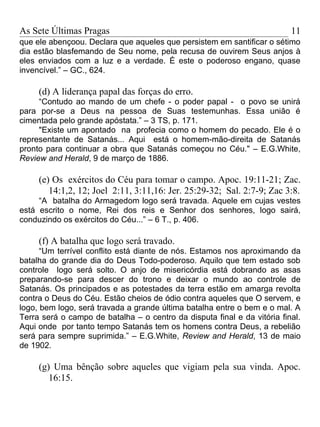 As Sete Últimas Pragas                                                    11
que ele abençoou. Declara que aqueles que persistem em santificar o sétimo
dia estão blasfemando de Seu nome, pela recusa de ouvirem Seus anjos à
eles enviados com a luz e a verdade. É este o poderoso engano, quase
invencível.” – GC., 624.

     (d) A liderança papal das forças do erro.
     “Contudo ao mando de um chefe - o poder papal - o povo se unirá
para por-se a Deus na pessoa de Suas testemunhas. Essa união é
cimentada pelo grande apóstata.” – 3 TS, p. 171.
     "Existe um apontado na profecia como o homem do pecado. Ele é o
representante de Satanás... Aqui está o homem-mão-direita de Satanás
pronto para continuar a obra que Satanás começou no Céu." – E.G.White,
Review and Herald, 9 de março de 1886.

     (e) Os exércitos do Céu para tomar o campo. Apoc. 19:11-21; Zac.
        14:1,2, 12; Joel 2:11, 3:11,16: Jer. 25:29-32; Sal. 2:7-9; Zac 3:8.
     “A batalha do Armagedom logo será travada. Aquele em cujas vestes
está escrito o nome, Rei dos reis e Senhor dos senhores, logo sairá,
conduzindo os exércitos do Céu...” – 6 T., p. 406.

     (f) A batalha que logo será travado.
      “Um terrível conflito está diante de nós. Estamos nos aproximando da
batalha do grande dia do Deus Todo-poderoso. Aquilo que tem estado sob
controle logo será solto. O anjo de misericórdia está dobrando as asas
preparando-se para descer do trono e deixar o mundo ao controle de
Satanás. Os principados e as potestades da terra estão em amarga revolta
contra o Deus do Céu. Estão cheios de ódio contra aqueles que O servem, e
logo, bem logo, será travada a grande última batalha entre o bem e o mal. A
Terra será o campo de batalha – o centro da disputa final e da vitória final.
Aqui onde por tanto tempo Satanás tem os homens contra Deus, a rebelião
será para sempre suprimida.” – E.G.White, Review and Herald, 13 de maio
de 1902.

     (g) Uma bênção sobre aqueles que vigiam pela sua vinda. Apoc.
        16:15.
 
