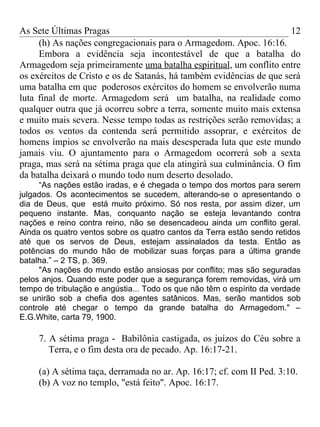 As Sete Últimas Pragas                                                12
     (h) As nações congregacionais para o Armagedom. Apoc. 16:16.
     Embora a evidência seja incontestável de que a batalha do
Armagedom seja primeiramente uma batalha espiritual, um conflito entre
os exércitos de Cristo e os de Satanás, há também evidências de que será
uma batalha em que poderosos exércitos do homem se envolverão numa
luta final de morte. Armagedom será um batalha, na realidade como
qualquer outra que já ocorreu sobre a terra, somente muito mais extensa
e muito mais severa. Nesse tempo todas as restrições serão removidas; a
todos os ventos da contenda será permitido assoprar, e exércitos de
homens ímpios se envolverão na mais desesperada luta que este mundo
jamais viu. O ajuntamento para o Armagedom ocorrerá sob a sexta
praga, mas será na sétima praga que ela atingirá sua culminância. O fim
da batalha deixará o mundo todo num deserto desolado.
     “As nações estão iradas, e é chegada o tempo dos mortos para serem
julgados. Os acontecimentos se sucedem, alterando-se o apresentando o
dia de Deus, que está muito próximo. Só nos resta, por assim dizer, um
pequeno instante. Mas, conquanto nação se esteja levantando contra
nações e reino contra reino, não se desencadeou ainda um conflito geral.
Ainda os quatro ventos sobre os quatro cantos da Terra estão sendo retidos
até que os servos de Deus, estejam assinalados da testa. Então as
potências do mundo hão de mobilizar suas forças para a última grande
batalha.” – 2 TS, p. 369.
     "As nações do mundo estão ansiosas por conflito; mas são seguradas
pelos anjos. Quando este poder que a segurança forem removidas, virá um
tempo de tribulação e angústia... Todo os que não têm o espírito da verdade
se unirão sob a chefia dos agentes satânicos. Mas, serão mantidos sob
controle até chegar o tempo da grande batalha do Armagedom." –
E.G.White, carta 79, 1900.

     7. A sétima praga - Babilônia castigada, os juízos do Céu sobre a
        Terra, e o fim desta ora de pecado. Ap. 16:17-21.

     (a) A sétima taça, derramada no ar. Ap. 16:17; cf. com II Ped. 3:10.
     (b) A voz no templo, "está feito". Apoc. 16:17.
 