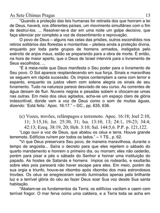 As Sete Últimas Pragas                                                       13
      “Quando a proteção das leis humanas for retirada dos que honram a lei
de Deus, haverá, nos diferentes países, um movimento simultâneo com o fim
de destruí-los. ... Resolver-se-á dar em uma noite um golpe decisivo, que
faça silenciar por completo a voz de dissentimento e reprovação.
      O povo de Deus – alguns nas celas das prisões, outros escondidos nos
retiros solitários das florestas e montanhas – pleiteia ainda a proteção divina,
enquanto por toda parte grupos de homens armados, instigados pelo
exército de anjos maus, estão se preparando para a obra de morte. É então,
na hora de maior aperto, que o Deus de Israel intervirá para o livramento de
Seus escolhidos. ...
      “É à meia-noite que Deus manifesta o Seu poder para o livramento de
Seu povo. O Sol aparece resplandecendo em sua força. Sinais e maravilhas
se seguem em rápida sucessão. Os ímpios contemplam a cena com terror e
espanto, enquanto os justos vêem com solene alegria os sinais de seu
livramento. Tudo na natureza parece desviado de seu curso. As correntes de
água deixam de fluir. Nuvens negras e pesadas sobem e chocam-se umas
nas outras. Em meio dos céus agitados, acha-se um espaço claro de glória
indescritível, donde vem a voz de Deus como o som de muitas águas,
dizendo: ‘Está feito.’ Apoc. 16:17.” – GC., pp. 635, 636.

     (c) Vozes, trovões, relâmpagos e terremoto. Apoc. 16:18; Joel 2:10,
        11; 3:15,16; Jer. 25:30, 31; Isa. 13:10, 13; 24:1, 19-23; 34:4;
        42:13; Ezeq. 38:19, 20; Heb. 3:10; Sal. 144:5,6. P.P. p. 121,122.
      “Logo ouvi a voz de Deus, que abalou os céus e terra. Houve grande
terremoto. Edifícios ruírem por todos os lados.” – 1 TS., p. 62.
      "Vi que Deus preservara Seu povo, de maneira maravilhosa, durante o
tempo de angústia... Saíra o decreto para que eles rejeitem o sábado do
quarto mandamento e honrem o primeiro dia, ou morram; eles não cederão,
porém para pisar a pés o sábado do Senhor e honrar uma instituição do
papado. As hostes de Satanás e homens ímpios os rodearão, e exultarão
sobre eles pois parecerá não haver escape para eles. Em meio, porém de
sua orgia e triunfo, houve-se ribombo após ribombo dos mais estrondosos
trovões. Os céus se enegreceram sendo iluminados apenas pela brilhante
luz e a terrível glória do céu ao fazer Deus soar Sua voz desde Sua santa
habitação.
      "Abalam-se os fundamentos da Terra; os edifícios vacilam e caem com
terrível fragor. O mar ferve como uma caldeira, e a Terra toda se acha em
 