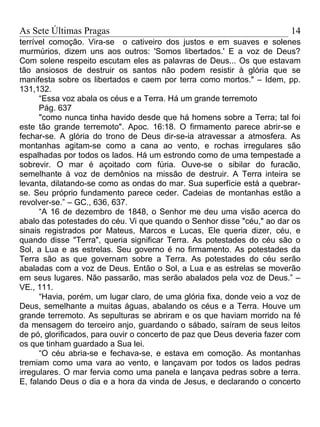 As Sete Últimas Pragas                                                   14
terrível comoção. Vira-se o cativeiro dos justos e em suaves e solenes
murmúrios, dizem uns aos outros: 'Somos libertados.' E a voz de Deus?
Com solene respeito escutam eles as palavras de Deus... Os que estavam
tão ansiosos de destruir os santos não podem resistir à glória que se
manifesta sobre os libertados e caem por terra como mortos." – Idem, pp.
131,132.
      “Essa voz abala os céus e a Terra. Há um grande terremoto
      Pág. 637
      "como nunca tinha havido desde que há homens sobre a Terra; tal foi
este tão grande terremoto". Apoc. 16:18. O firmamento parece abrir-se e
fechar-se. A glória do trono de Deus dir-se-ia atravessar a atmosfera. As
montanhas agitam-se como a cana ao vento, e rochas irregulares são
espalhadas por todos os lados. Há um estrondo como de uma tempestade a
sobrevir. O mar é açoitado com fúria. Ouve-se o sibilar do furacão,
semelhante à voz de demônios na missão de destruir. A Terra inteira se
levanta, dilatando-se como as ondas do mar. Sua superfície está a quebrar-
se. Seu próprio fundamento parece ceder. Cadeias de montanhas estão a
revolver-se.” – GC., 636, 637.
      “A 16 de dezembro de 1848, o Senhor me deu uma visão acerca do
abalo das potestades do céu. Vi que quando o Senhor disse "céu," ao dar os
sinais registrados por Mateus, Marcos e Lucas, Ele queria dizer, céu, e
quando disse "Terra", queria significar Terra. As potestades do céu são o
Sol, a Lua e as estrelas. Seu governo é no firmamento. As potestades da
Terra são as que governam sobre a Terra. As potestades do céu serão
abaladas com a voz de Deus. Então o Sol, a Lua e as estrelas se moverão
em seus lugares. Não passarão, mas serão abalados pela voz de Deus.” –
VE., 111.
      “Havia, porém, um lugar claro, de uma glória fixa, donde veio a voz de
Deus, semelhante a muitas águas, abalando os céus e a Terra. Houve um
grande terremoto. As sepulturas se abriram e os que haviam morrido na fé
da mensagem do terceiro anjo, guardando o sábado, saíram de seus leitos
de pó, glorificados, para ouvir o concerto de paz que Deus deveria fazer com
os que tinham guardado a Sua lei.
      “O céu abria-se e fechava-se, e estava em comoção. As montanhas
tremiam como uma vara ao vento, e lançavam por todos os lados pedras
irregulares. O mar fervia como uma panela e lançava pedras sobre a terra.
E, falando Deus o dia e a hora da vinda de Jesus, e declarando o concerto
 