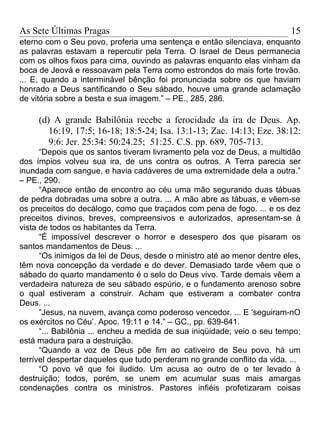 As Sete Últimas Pragas                                                    15
eterno com o Seu povo, proferia uma sentença e então silenciava, enquanto
as palavras estavam a repercutir pela Terra. O Israel de Deus permanecia
com os olhos fixos para cima, ouvindo as palavras enquanto elas vinham da
boca de Jeová e ressoavam pela Terra como estrondos do mais forte trovão.
... E, quando a interminável bênção foi pronunciada sobre os que haviam
honrado a Deus santificando o Seu sábado, houve uma grande aclamação
de vitória sobre a besta e sua imagem.” – PE., 285, 286.

     (d) A grande Babilônia recebe a ferocidade da ira de Deus. Ap.
        16:19, 17:5; 16-18; 18:5-24; Isa. 13:1-13; Zac. 14:13; Eze. 38:12:
        9:6: Jer. 25:34: 50:24.25; 51:25. C.S. pp. 689, 705-713.
      “Depois que os santos tiveram livramento pela voz de Deus, a multidão
dos ímpios volveu sua ira, de uns contra os outros. A Terra parecia ser
inundada com sangue, e havia cadáveres de uma extremidade dela a outra.”
– PE., 290.
      “Aparece então de encontro ao céu uma mão segurando duas tábuas
de pedra dobradas uma sobre a outra. ... A mão abre as tábuas, e vêem-se
os preceitos do decálogo, como que traçados com pena de fogo. ... e os dez
preceitos divinos, breves, compreensivos e autorizados, apresentam-se à
vista de todos os habitantes da Terra.
      “É impossível descrever o horror e desespero dos que pisaram os
santos mandamentos de Deus. ...
      “Os inimigos da lei de Deus, desde o ministro até ao menor dentre eles,
têm nova concepção da verdade e do dever. Demasiado tarde vêem que o
sábado do quarto mandamento é o selo do Deus vivo. Tarde demais vêem a
verdadeira natureza de seu sábado espúrio, e o fundamento arenoso sobre
o qual estiveram a construir. Acham que estiveram a combater contra
Deus. ...
      ”Jesus, na nuvem, avança como poderoso vencedor. ... E ‘seguiram-nO
os exércitos no Céu’. Apoc. 19:11 e 14.” – GC., pp. 639-641.
      “... Babilônia ... encheu a medida de sua iniqüidade; veio o seu tempo;
está madura para a destruição.
      “Quando a voz de Deus põe fim ao cativeiro de Seu povo, há um
terrível despertar daqueles que tudo perderam no grande conflito da vida. ...
      “O povo vê que foi iludido. Um acusa ao outro de o ter levado à
destruição; todos, porém, se unem em acumular suas mais amargas
condenações contra os ministros. Pastores infiéis profetizaram coisas
 