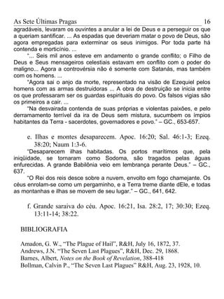 As Sete Últimas Pragas                                                   16
agradáveis, levaram os ouvintes a anular a lei de Deus e a perseguir os que
a queriam santificar. ... As espadas que deveriam matar o povo de Deus, são
agora empregadas para exterminar os seus inimigos. Por toda parte há
contenda e morticínio. ...
      “... Seis mil anos esteve em andamento o grande conflito; o Filho de
Deus e Seus mensageiros celestiais estavam em conflito com o poder do
maligno... Agora a controvérsia não é somente com Satanás, mas também
com os homens. ...
      “Agora sai o anjo da morte, representado na visão de Ezequiel pelos
homens com as armas destruidoras ... A obra de destruição se inicia entre
os que professaram ser os guardas espirituais do povo. Os falsos vigias são
os primeiros a cair. ...
      “Na desvairada contenda de suas próprias e violentas paixões, e pelo
derramamento terrível da ira de Deus sem mistura, sucumbem os ímpios
habitantes da Terra - sacerdotes, governadores e povo.” – GC., 653-657.

     e. Ilhas e montes desaparecem. Apoc. 16:20; Sal. 46:1-3; Ezeq.
        38:20; Naum 1:3-6.
      “Desaparecem ilhas habitadas. Os portos marítimos que, pela
iniqüidade, se tornaram como Sodoma, são tragados pelas águas
enfurecidas. A grande Babilônia veio em lembrança perante Deus.” – GC.,
637.
      “O Rei dos reis desce sobre a nuvem, envolto em fogo chamejante. Os
céus enrolam-se como um pergaminho, e a Terra treme diante dEle, e todas
as montanhas e ilhas se movem de seu lugar.” – GC., 641, 642.

     f. Grande saraiva do céu. Apoc. 16:21, Isa. 28:2, 17; 30:30; Ezeq.
        13:11-14; 38:22.

  BIBLIOGRAFIA

  Amadon, G. W., “The Plague of Hail”, R&H, July 16, 1872, 37.
  Andrews, J.N. “The Seven Last Plagues”, R&H, Dec. 29, 1868.
  Barnes, Albert, Notes on the Book of Revelation, 388-418
  Bollman, Calvin P., “The Seven Last Plagues” R&H, Aug. 23, 1928, 10.
 
