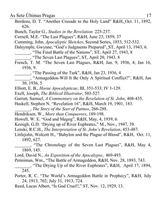 As Sete Últimas Pragas                                                 17
  Bordeau, D. T. “Another Crusade to the Holy Land” R&H, Oct. 11, 1892,
       626.
  Bunch, Taylor G., Studies in the Revelation 225-237.
  Cornell, M.E. “The Last Plagues”, R&H, June 23, 1859, 37
  Cumming, John, Apocalyptic Sketckes, Second Series, 1853, 512-532.
  Daleymple, Gwynne, “God’s Judgments Prepared”, ST, April 13, 1943, 6.
  _______, “The Final Battle of the Nations”, ST, April 27, 1943, 8
  _______, “The Seven Last Plagues”, ST, April 20, 1943, 8
  French, T. M. “The Seven Last Plagues, R&H, Jan. 9, 1936, 4; Jan 16,
       1936, 9.
  _______, “The Passing of the Turk”, R&H, Jan 23, 1936, 4
  _______, “Armageddon-Will It Be Only A Spiritual Conflict?”, R&H, Jan
       30, 1936, 5
  Elliott, E. B., Horae Apocalypticae, III, 351-533; IV 1-129.
  Exell, Joseph, The Biblical Illustrator, 503-527.
  Garratt, Samuel, A Commentary on the Revelation of St. John, 408-435.
  Haskell, Stephen N. “Revelation 16”, R&H, March 19, 1901, 183.
  _______, The Story of the Seer of Patmos, 266-288.
  Hendriksen, W., More than Conquerors, 189-198.
  Howell, W. E. “God and Magog”, R&H, May, 4, 1939, 6.
  Keough, G.D. ‘Drying up of River Euphrates,” M., Nov., 1947, 39.
  Lenski, R.C.H., The Interpretation of St. John’s Revelation, 453-487.
  Littlejohn, Wolcott H., “Babylon and the Plague of Blood”, R&H, Oct. 11,
       1892, 627.
  _______, “The Chronology of the Seven Last Plagues”, R&H, May 4,
       1869, 145.
  Lord, David N., An Exposition of the Apocalypse, 469-493.
  Penniman, Wm., “The Battle of Armageddon, R&H, Nov. 28, 1893, 743.
  _______, “The Drying Up of the River Euphrates”, R&H, April 17, 1894,
       245.
  Porter, R. C. “The World’s Armageddon Battle in Prophecy”, R&H, July
       24, 1913, 702; July 31, 1913, 724.
  Reed, Lucas Albert, “Is God Cruel?,” ST, Nov. 12, 1929, 13.
 