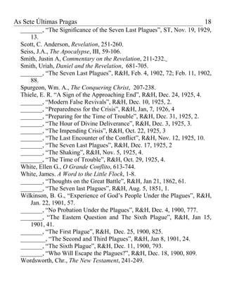 As Sete Últimas Pragas                                                  18
  _______, “The Significance of the Seven Last Plagues”, ST, Nov. 19, 1929,
      13.
  Scott, C. Anderson, Revelation, 251-260.
  Seiss, J.A., The Apocalypse, III, 59-106.
  Smith, Justin A, Commentary on the Revelation, 211-232.
  Smith, Uriah, Daniel and the Revelation, 681-705.
  _______, “The Seven Last Plagues”, R&H, Feb. 4, 1902, 72; Feb. 11, 1902,
      88.
  Spurgeon, Wm. A., The Conquering Christ, 207-238.
  Thiele, E. R. “A Sign of the Approaching End”, R&H, Dec. 24, 1925, 4.
  _______, “Modern False Revivals”, R&H, Dec. 10, 1925, 2.
  _______, “Preparedness for the Crisis”, R&H, Jan, 7, 1926, 4
  _______, “Preparing for the Time of Trouble”, R&H, Dec. 31, 1925, 2.
  _______, “The Hour of Divine Deliverance”, R&H, Dec. 3, 1925, 3.
  _______, “The Impending Crisis”, R&H, Oct. 22, 1925, 3
  _______, “The Last Encounter of the Conflict”, R&H, Nov. 12, 1925, 10.
  _______, “The Seven Last Plagues”, R&H, Dec. 17, 1925, 2
  _______, “The Shaking”, R&H, Nov. 5, 1925, 4.
  _______, “The Time of Trouble”, R&H, Oct. 29, 1925, 4.
  White, Ellen G., O Grande Conflito, 613-744.
  White, James. A Word to the Little Flock, 1-8.
  _______, “Thoughts on the Great Battle”, R&H, Jan 21, 1862, 61.
  _______, “The Seven last Plagues”, R&H, Aug. 5, 1851, 1.
  Wilkinson, B. G., “Experience of God’s People Under the Plagues”, R&H,
      Jan. 22, 1901, 57.
  _______, “No Probation Under the Plagues”, R&H, Dec. 4, 1900, 777.
  _______, “The Eastern Question and The Sixth Plague”, R&H, Jan 15,
      1901, 41.
  _______, “The First Plague”, R&H, Dec. 25, 1900, 825.
  ________, “The Second and Third Plagues”, R&H, Jan 8, 1901, 24.
  _______, “The Sixth Plague”, R&H, Dec. 11, 1900, 793.
  _______, “Who Will Escape the Plagues?”, R&H, Dec. 18, 1900, 809.
  Wordsworth, Chr., The New Testament, 241-249.
 