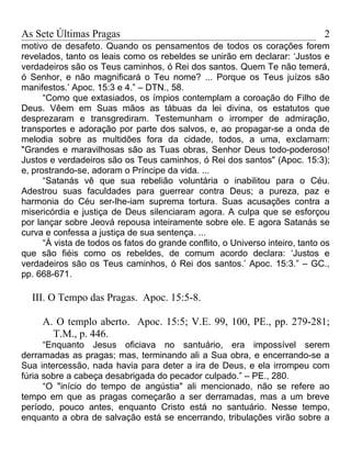 As Sete Últimas Pragas                                                         2
motivo de desafeto. Quando os pensamentos de todos os corações forem
revelados, tanto os leais como os rebeldes se unirão em declarar: ‘Justos e
verdadeiros são os Teus caminhos, ó Rei dos santos. Quem Te não temerá,
ó Senhor, e não magnificará o Teu nome? ... Porque os Teus juízos são
manifestos.’ Apoc. 15:3 e 4.” – DTN., 58.
      “Como que extasiados, os ímpios contemplam a coroação do Filho de
Deus. Vêem em Suas mãos as tábuas da lei divina, os estatutos que
desprezaram e transgrediram. Testemunham o irromper de admiração,
transportes e adoração por parte dos salvos, e, ao propagar-se a onda de
melodia sobre as multidões fora da cidade, todos, a uma, exclamam:
"Grandes e maravilhosas são as Tuas obras, Senhor Deus todo-poderoso!
Justos e verdadeiros são os Teus caminhos, ó Rei dos santos" (Apoc. 15:3);
e, prostrando-se, adoram o Príncipe da vida. ...
      “Satanás vê que sua rebelião voluntária o inabilitou para o Céu.
Adestrou suas faculdades para guerrear contra Deus; a pureza, paz e
harmonia do Céu ser-lhe-iam suprema tortura. Suas acusações contra a
misericórdia e justiça de Deus silenciaram agora. A culpa que se esforçou
por lançar sobre Jeová repousa inteiramente sobre ele. E agora Satanás se
curva e confessa a justiça de sua sentença. ...
      “À vista de todos os fatos do grande conflito, o Universo inteiro, tanto os
que são fiéis como os rebeldes, de comum acordo declara: ‘Justos e
verdadeiros são os Teus caminhos, ó Rei dos santos.’ Apoc. 15:3.” – GC.,
pp. 668-671.

  III. O Tempo das Pragas. Apoc. 15:5-8.

     A. O templo aberto. Apoc. 15:5; V.E. 99, 100, PE., pp. 279-281;
       T.M., p. 446.
      “Enquanto Jesus oficiava no santuário, era impossível serem
derramadas as pragas; mas, terminando ali a Sua obra, e encerrando-se a
Sua intercessão, nada havia para deter a ira de Deus, e ela irrompeu com
fúria sobre a cabeça desabrigada do pecador culpado.” – PE., 280.
      “O "início do tempo de angústia" ali mencionado, não se refere ao
tempo em que as pragas começarão a ser derramadas, mas a um breve
período, pouco antes, enquanto Cristo está no santuário. Nesse tempo,
enquanto a obra de salvação está se encerrando, tribulações virão sobre a
 