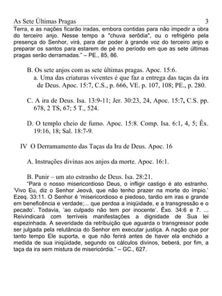 As Sete Últimas Pragas                                                   3
Terra, e as nações ficarão iradas, embora contidas para não impedir a obra
do terceiro anjo. Nesse tempo a "chuva serôdia", ou o refrigério pela
presença do Senhor, virá, para dar poder à grande voz do terceiro anjo e
preparar os santos para estarem de pé no período em que as sete últimas
pragas serão derramadas.” – PE., 85, 86.

     B. Os sete anjos com as sete últimas pragas. Apoc. 15:6.
       a. Uma das criaturas viventes é que faz a entrega das taças da ira
        de Deus. Apoc. 15:7, C.S., p. 666, VE. p. 107, 108; PE., p. 280.

     C. A ira de Deus. Isa. 13:9-11; Jer. 30:23, 24, Apoc. 15:7, C.S. pp.
       678, 2 TS, 67; 5 T., 524.

     D. O templo cheio de fumo. Apoc. 15:8. Comp. Isa. 6:1, 4, 5; Êx.
       19:16, 18; Sal. 18:7-9.

  IV O Derramamento das Taças da Ira de Deus. Apoc. 16

     A. Instruções divinas aos anjos da morte. Apoc. 16:1.

     B. Punir – um ato estranho de Deus. Isa. 28:21.
      “Para o nosso misericordioso Deus, o infligir castigo é ato estranho.
‘Vivo Eu, diz o Senhor Jeová, que não tenho prazer na morte do ímpio.’
Ezeq. 33:11. O Senhor é ‘misericordioso e piedoso, tardio em iras e grande
em beneficência e verdade;... que perdoa a iniqüidade, e a transgressão e o
pecado’. Todavia, ‘ao culpado não tem por inocente’. Êxo. 34:6 e 7. ...
Reivindicará com terríveis manifestações a dignidade de Sua lei
espezinhada. A severidade da retribuição que aguarda o transgressor pode
ser julgada pela relutância do Senhor em executar justiça. A nação que por
tanto tempo Ele suporta, e que não ferirá antes de haver ela enchido a
medida de sua iniqüidade, segundo os cálculos divinos, beberá, por fim, a
taça da ira sem mistura de misericórdia.” – GC., 627.
 