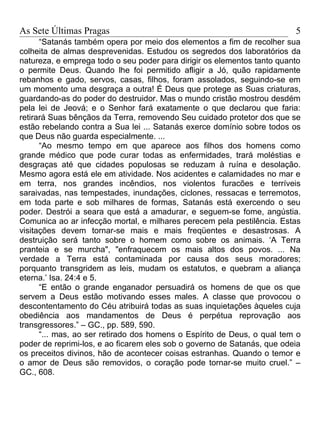 As Sete Últimas Pragas                                                   5
      “Satanás também opera por meio dos elementos a fim de recolher sua
colheita de almas desprevenidas. Estudou os segredos dos laboratórios da
natureza, e emprega todo o seu poder para dirigir os elementos tanto quanto
o permite Deus. Quando lhe foi permitido afligir a Jó, quão rapidamente
rebanhos e gado, servos, casas, filhos, foram assolados, seguindo-se em
um momento uma desgraça a outra! É Deus que protege as Suas criaturas,
guardando-as do poder do destruidor. Mas o mundo cristão mostrou desdém
pela lei de Jeová; e o Senhor fará exatamente o que declarou que faria:
retirará Suas bênçãos da Terra, removendo Seu cuidado protetor dos que se
estão rebelando contra a Sua lei ... Satanás exerce domínio sobre todos os
que Deus não guarda especialmente. ...
      “Ao mesmo tempo em que aparece aos filhos dos homens como
grande médico que pode curar todas as enfermidades, trará moléstias e
desgraças até que cidades populosas se reduzam à ruína e desolação.
Mesmo agora está ele em atividade. Nos acidentes e calamidades no mar e
em terra, nos grandes incêndios, nos violentos furacões e terríveis
saraivadas, nas tempestades, inundações, ciclones, ressacas e terremotos,
em toda parte e sob milhares de formas, Satanás está exercendo o seu
poder. Destrói a seara que está a amadurar, e seguem-se fome, angústia.
Comunica ao ar infecção mortal, e milhares perecem pela pestilência. Estas
visitações devem tornar-se mais e mais freqüentes e desastrosas. A
destruição será tanto sobre o homem como sobre os animais. ‘A Terra
pranteia e se murcha", "enfraquecem os mais altos dos povos. ... Na
verdade a Terra está contaminada por causa dos seus moradores;
porquanto transgridem as leis, mudam os estatutos, e quebram a aliança
eterna.’ Isa. 24:4 e 5.
      “E então o grande enganador persuadirá os homens de que os que
servem a Deus estão motivando esses males. A classe que provocou o
descontentamento do Céu atribuirá todas as suas inquietações àqueles cuja
obediência aos mandamentos de Deus é perpétua reprovação aos
transgressores.” – GC., pp. 589, 590.
      “... mas, ao ser retirado dos homens o Espírito de Deus, o qual tem o
poder de reprimi-los, e ao ficarem eles sob o governo de Satanás, que odeia
os preceitos divinos, hão de acontecer coisas estranhas. Quando o temor e
o amor de Deus são removidos, o coração pode tornar-se muito cruel.” –
GC., 608.
 