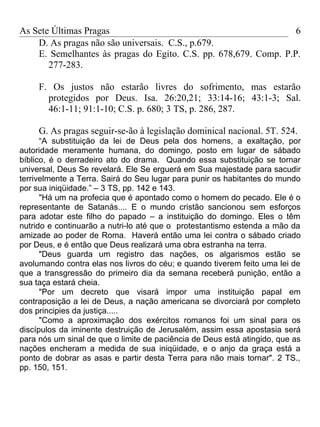 As Sete Últimas Pragas                                            6
    D. As pragas não são universais. C.S., p.679.
    E. Semelhantes às pragas do Egito. C.S. pp. 678,679. Comp. P.P.
       277-283.

     F. Os justos não estarão livres do sofrimento, mas estarão
       protegidos por Deus. Isa. 26:20,21; 33:14-16; 43:1-3; Sal.
       46:1-11; 91:1-10; C.S. p. 680; 3 TS, p. 286, 287.

     G. As pragas seguir-se-ão à legislação dominical nacional. 5T. 524.
      “A substituição da lei de Deus pela dos homens, a exaltação, por
autoridade meramente humana, do domingo, posto em lugar de sábado
bíblico, é o derradeiro ato do drama. Quando essa substituição se tornar
universal, Deus Se revelará. Ele Se erguerá em Sua majestade para sacudir
terrivelmente a Terra. Sairá do Seu lugar para punir os habitantes do mundo
por sua iniqüidade.” – 3 TS, pp. 142 e 143.
      "Há um na profecia que é apontado como o homem do pecado. Ele é o
representante de Satanás.... E o mundo cristão sancionou sem esforços
para adotar este filho do papado – a instituição do domingo. Eles o têm
nutrido e continuarão a nutri-lo até que o protestantismo estenda a mão da
amizade ao poder de Roma. Haverá então uma lei contra o sábado criado
por Deus, e é então que Deus realizará uma obra estranha na terra.
      "Deus guarda um registro das nações, os algarismos estão se
avolumando contra elas nos livros do céu; e quando tiverem feito uma lei de
que a transgressão do primeiro dia da semana receberá punição, então a
sua taça estará cheia.
      "Por um decreto que visará impor uma instituição papal em
contraposição a lei de Deus, a nação americana se divorciará por completo
dos principies da justiça.....
      "Como a aproximação dos exércitos romanos foi um sinal para os
discípulos da iminente destruição de Jerusalém, assim essa apostasia será
para nós um sinal de que o limite de paciência de Deus está atingido, que as
nações encheram a medida de sua iniqüidade, e o anjo da graça está a
ponto de dobrar as asas e partir desta Terra para não mais tornar". 2 TS.,
pp. 150, 151.
 