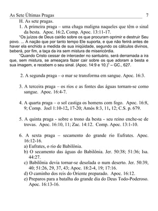 As Sete Últimas Pragas                                             7
    H. As sete pragas.
    1. A primeira praga – uma chaga maligna naqueles que têm o sinal
       da besta. Apoc. 16:2. Comp. Apoc. 13:11-17.
     “Os juízos de Deus cairão sobre os que procuram oprimir e destruir Seu
povo. ... A nação que por tanto tempo Ele suporta, e que não ferirá antes de
haver ela enchido a medida de sua iniqüidade, segundo os cálculos divinos,
beberá, por fim, a taça da ira sem mistura de misericórdia.
     “Quando Cristo cessar de interceder no santuário, será derramada a ira
que, sem mistura, se ameaçara fazer cair sobre os que adoram a besta e
sua imagem, e recebem o seu sinal. (Apoc. 14:9 e 10.)” – GC., 627.

     2. A segunda praga – o mar se transforma em sangue. Apoc. 16:3.

     3. A terceira praga – os rios e as fontes das águas tornam-se como
        sangue. Apoc. 16:4-7.

     4. A quarta praga – o sol castiga os homens com fogo. Apoc. 16:8,
        9; Comp. Joel 1:10-12, 17-20; Amós 8:3, 11, 12; C.S. p. 679.

     5. A quinta praga - sobre o trono da besta - seu reino enche-se de
        trovas. Apoc. 16:10, 11; Zac. 14:12. Comp. Apoc. 13:1-10.

     6. A sexta praga – secamento do grande rio Eufrates. Apoc.
       16:12-16.
       a) Eufrates, o rio de Babilônia.
       b) O secamento das águas do Babilônia. Jer. 50:38; 51:36; Isa.
          44:27.
       c) Babilônia devia tornar-se desolada o num deserto. Jer. 50:39,
          40; 51:26, 29, 37, 43; Apoc. 18:2-4, 19; 17:16.
       d) O caminho dos reis do Oriente preparado. Apoc. 16:12.
       e) Preparos para a batalha do grande dia do Deus Todo-Poderoso.
          Apoc. 16:13-16.
 