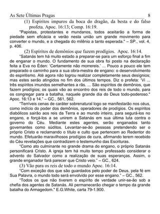 As Sete Últimas Pragas                                            8
       (1) Espíritos impuros da boca do dragão, da besta e do falso
          profeta. Apoc. 16:13; Comp. 16:19.
     "Papistas, protestantes e mundanos, todos aceitarão a forma de
piedade sem eficácia e verão nesta união um grande movimento para
converter o mundo, e a chegada do milênio a tanto esperada." – SP., vol. 4,
p. 406.
       (2) Espíritos de demônios que fazem prodígios. Apoc. 16:14.
      “Satanás tem há muito estado a preparar-se para um esforço final a fim
de enganar o mundo. O fundamento de sua obra foi posto na declaração
feita a Eva no Éden: ‘Certamente não morrereis.’ ... Pouco a pouco ele tem
preparado o caminho para a sua obra-mestra de engano: o desenvolvimento
do espiritismo. Até agora não logrou realizar completamente seus desígnios;
mas estes serão atingidos no fim dos últimos tempos. Diz o profeta: ‘Vi ...
três espíritos imundos semelhantes a rãs. ... São espíritos de demônios, que
fazem prodígios; os quais vão ao encontro dos reis de todo o mundo, para
os congregar para a batalha, naquele grande dia do Deus todo-poderoso."
Apoc. 16:13 e 14.” – GC., 561, 562.
      “Terríveis cenas de caráter sobrenatural logo se manifestarão nos céus,
como indício do poder dos demônios, operadores de prodígios. Os espíritos
diabólicos sairão aos reis da Terra e ao mundo inteiro, para segurá-los no
engano, e forçá-los a se unirem a Satanás em sua última luta contra o
governo do Céu. Mediante estes agentes, serão enganados tanto
governantes como súditos. Levantar-se-ão pessoas pretendendo ser o
próprio Cristo e reclamando o título e culto que pertencem ao Redentor do
mundo. Efetuarão maravilhosos prodígios de cura, afirmando terem recebido
do Céu revelações que contradizem o testemunho das Escrituras.
      “Como ato culminante no grande drama do engano, o próprio Satanás
personificará Cristo. A igreja tem há muito tempo professado considerar o
advento do Salvador como a realização de suas esperanças. Assim, o
grande enganador fará parecer que Cristo veio.” – GC., 624.
     (3) Vão para os reis de todo o mundo Apoc. 16:14.
     “Com exceção dos que são guardados pelo poder de Deus, pela fé em
Sua Palavra, o mundo todo será envolvido por esse engano.” – GC., 562.
     “Todos os que não tiverem o espírito de verdade unir-se-ão sob a
chefia dos agentes de Satanás. Ali permanecerão chegar o tempo da grande
batalha do Armagedom." E.G.White, carta 79-1.900.
 