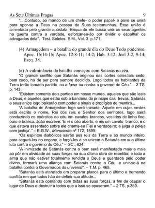 As Sete Últimas Pragas                                                    9
     "....Contudo, ao mando de um chefe- o poder papal- o povo se unirá
para opor-se a Deus na pessoa de Suas testemunhas. Essa união é
cimentada pelo grande apóstata. Enquanto ele busca unir os seus agentes
na guerra contra a verdade, esforçar-se-ão por dividir e espalhar os
advogados dela". Test. Seletos. E.M., Vol. 3. p.171.

     (4) Armagedom – a batalha do grande dia do Deus Todo poderoso.
        Apoc. 16:14-16; Apoc. 12:8-11; 14:2; Hab. 3:12; Joel 3:2, 9-14;
        Ezeq. 38.

     (a) A culminância da batalha começou com Satanás no céu.
      "O grande conflito que Satanás originou nas cortes celestiais cedo,
bem cedo, há de ser para sempre decidido. Logo todos os habitantes da
Terra terão tomado partido, ou a favor ou contra o governo do Céu." – 3 TS,
p. 143.
      "Existem somente dois partido em nosso mundo, aqueles que são leais
a Deus, e aqueles que estão sob a bandeira do príncipe das trevas, Satanás
e seus anjos logo baixarão com poder e sinais e prodígios de mentira...
      “A batalha do Armagedom logo será travada. Aquele em cujas vestes
está escrito o nome, Rei dos reis e Senhor dos senhores, logo sairá
conduzindo os exércitos do céu em cavalos brancos, vestidos de linho fino,
puro e branco. João escreve: ‘E vi o céu aberto, e eis um cavalo branco; e o
que estava assentado sobre ele chama-se Fiel e verdadeiro; e julga e peleja
com justiça’.” – E.G.W., Manuscrito nº 172, 1899.
      “Os espíritos diabólicos sairão aos reis da Terra e ao mundo inteiro,
para segurá-los no engano, e forçá-los a se unirem a Satanás em sua última
luta contra o governo do Céu.” – GC., 624.
      "A inimizade de Satanás contra o bem será manifestada mais e mais
ao pôr em atividade as suas forças na sua última obra de rebelião; e toda a
alma que não estiver totalmente rendida a Deus e guardada pelo poder
divino, formará uma aliança com Satanás contra o Céu, e unir-se-á na
batalha contra o Governados do universo". – T.M. p. 465.
      "Satanás está atarefado em preparar planos para o último e tremendo
conflito em que todos hão de definir sua atitude...
      “Satanás está operando com todas as suas forças, a fim de ocupar o
lugar de Deus e destruir a todos que a isso se opuseram." – 2 TS, p.369.
 