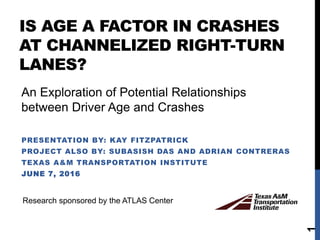 IS AGE A FACTOR IN CRASHES
AT CHANNELIZED RIGHT-TURN
LANES?
PRESENTATION BY: KAY FITZPATRICK
PROJECT ALSO BY: SUBASISH DAS AND ADRIAN CONTRERAS
TEXAS A&M TRANSPORTATION INSTITUTE
JUNE 7, 2016
1
Research sponsored by the ATLAS Center
An Exploration of Potential Relationships
between Driver Age and Crashes
 