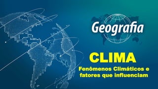 CLIMA
Fenômenos Climáticos e
fatores que influenciam
 
