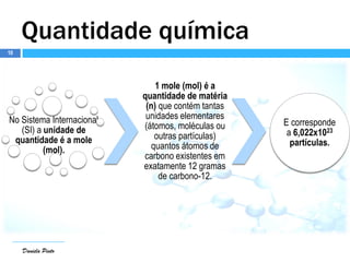 Daniela Pinto
Quantidade química
Daniela Pinto
No Sistema Internacional
(SI) a unidade de
quantidade é a mole
(mol).
1 mole (mol) é a
quantidade de matéria
(n) que contém tantas
unidades elementares
(átomos, moléculas ou
outras partículas)
quantos átomos de
carbono existentes em
exatamente 12 gramas
de carbono-12.
E corresponde
a 6,022x1023
partículas.
10
 