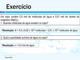 Daniela Pinto
Exercício
Daniela Pinto
Um copo contém 0,5 mol de moléculas de água e 0,01 mol de cloreto de
magnésio (MgCl2).
1. Quantas moléculas de água existem no copo?
Resolução: N = 0,5 x 6,02 x 1023 moléculas = 3,01 x 1023 moléculas de água
2. Qual a quantidade química de água no copo?
Resolução: n = 0,5 mol de água
14
 