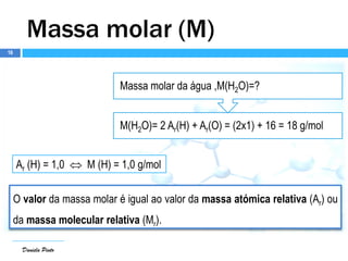 Daniela Pinto
M(H2O)= 2 Ar(H) + Ar(O) = (2x1) + 16 = 18 g/mol
Massa molar da água ,M(H2O)=?
Daniela Pinto
Massa molar (M)
O valor da massa molar é igual ao valor da massa atómica relativa (Ar) ou
da massa molecular relativa (Mr).
Ar (H) = 1,0  M (H) = 1,0 g/mol
16
 