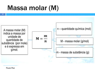 Daniela Pinto
A massa molar (M)
indica a massa por
unidade de
quantidade de
substância (por mole)
e é expressa em
g/mol.
𝐌 =
𝒎
𝒏
n – quantidade química (mol)
M - massa molar (g/mol)
m - massa de substância (g)
Daniela Pinto
Massa molar (M)
17
 