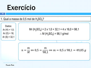 Daniela Pinto
Exercício
Daniela Pinto
1. Qual a massa de 0,5 mol de H2SO4?
Dados:
Ar (H) = 1,0;
Ar (O) = 16;
Ar (S) = 32,1
Mr (H2SO4) = 2 x 1,0 + 32,1 + 4 x 16,0 = 98,1
∴ M (H2SO4) = 98,1 g/mol
𝑛 =
𝑚
𝑀
⇔ 0,5 =
𝑚
98,1
⇔ 𝑚 = 0,5 𝑥 98,1 = 49,05 𝑔
18
 