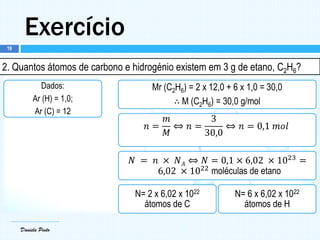 Daniela Pinto
Exercício
Daniela Pinto
2. Quantos átomos de carbono e hidrogénio existem em 3 g de etano, C2H6?
Dados:
Ar (H) = 1,0;
Ar (C) = 12
Mr (C2H6) = 2 x 12,0 + 6 x 1,0 = 30,0
∴ M (C2H6) = 30,0 g/mol
𝑛 =
𝑚
𝑀
⇔ 𝑛 =
3
30,0
⇔ 𝑛 = 0,1 𝑚𝑜𝑙
𝑁 = 𝑛 × 𝑁 𝐴 ⇔ 𝑁 = 0,1 × 6,02 × 1023
=
6,02 × 1022
moléculas de etano
N= 2 x 6,02 x 1022
átomos de C
N= 6 x 6,02 x 1022
átomos de H
19
 
