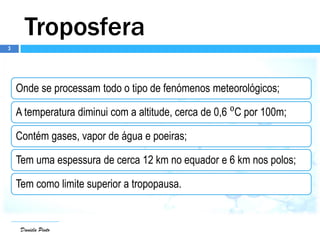 3
Daniela Pinto
Troposfera
Onde se processam todo o tipo de fenómenos meteorológicos;
A temperatura diminui com a altitude, cerca de 0,6 ⁰C por 100m;
Contém gases, vapor de água e poeiras;
Tem uma espessura de cerca 12 km no equador e 6 km nos polos;
Tem como limite superior a tropopausa.
 