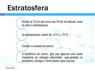4
Daniela Pinto
Estratosfera
Desde os 12 km até cerca dos 50 km de altitude, onde
se situa a estratopausa.
As temperaturas variam de –5°C a –70°C.
Contém a camada de ozono.
A existência do ozono, gás que absorve uma parte
importante da radiação ultravioleta que penetra na
atmosfera, protege a Terra destes raios nocivos.
 