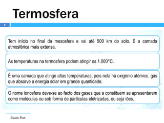 6
Daniela Pinto
Termosfera
Tem início no final da mesosfera e vai até 500 km do solo. É a camada
atmosférica mais extensa.
As temperaturas na termosfera podem atingir os 1.000°C.
É uma camada que atinge altas temperaturas, pois nela há oxigénio atómico, gás
que absorve a energia solar em grande quantidade.
O nome ionosfera deve-se ao facto dos gases que a constituem se apresentarem
como moléculas ou sob forma de partículas eletrizadas, ou seja iões.
 