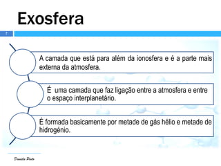 7
Daniela Pinto
Exosfera
A camada que está para além da ionosfera e é a parte mais
externa da atmosfera.
É uma camada que faz ligação entre a atmosfera e entre
o espaço interplanetário.
É formada basicamente por metade de gás hélio e metade de
hidrogénio.
 