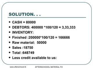 SOLUTION. . .  CASH = 80000 DEBTORS: 400000 *100/120 = 3,33,333 INVENTORY:  Finished :200000*100/120 = 166666 Raw material:  50000 Sales :18750 Total :648749 Less credit available to us: 