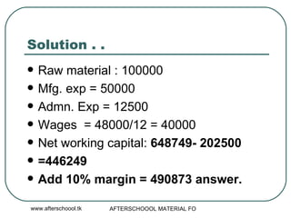 Solution . .  Raw material : 100000 Mfg. exp = 50000 Admn. Exp = 12500 Wages  = 48000/12 = 40000 Net working capital:  648749- 202500 =446249 Add 10% margin = 490873 answer.  