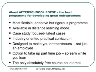 About AFTERSCHOOOL PGPSE – the best programme for developing great entrepreneurs Most flexible, adaptive but rigorous programme Available in distance learning mode Case study focused- latest cases  Industry oriented practical curriculum Designed to make you entrepreneurs – not just an employee Option to take up part time job – so earn while you learn  The only absolutely free course on internet 