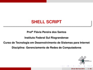 SHELL SCRIPT
Profa
Fl´avia Pereira dos Santos
Instituto Federal Sul Riograndense
Curso de Tecnologia em Desenvolvimento de Sistemas para Internet
Disciplina: Gerenciamento de Redes de Computadores
29 de Abril de 2015 1 / 43
 