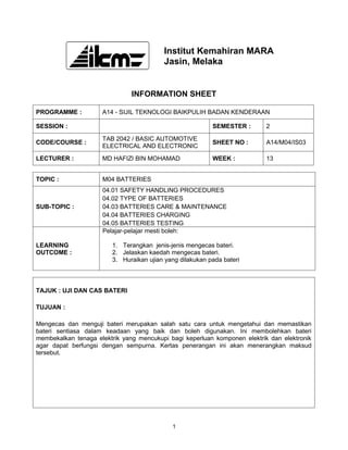 Institut Kemahiran MARA
                                         Jasin, Melaka


                               INFORMATION SHEET

PROGRAMME :          A14 - SIJIL TEKNOLOGI BAIKPULIH BADAN KENDERAAN

SESSION :                                                 SEMESTER :       2

                     TAB 2042 / BASIC AUTOMOTIVE
CODE/COURSE :                                             SHEET NO :       A14/M04/IS03
                     ELECTRICAL AND ELECTRONIC

LECTURER :           MD HAFIZI BIN MOHAMAD                WEEK :           13


TOPIC :              M04 BATTERIES
                     04.01 SAFETY HANDLING PROCEDURES
                     04.02 TYPE OF BATTERIES
SUB-TOPIC :          04.03 BATTERIES CARE & MAINTENANCE
                     04.04 BATTERIES CHARGING
                     04.05 BATTERIES TESTING
                     Pelajar-pelajar mesti boleh:

LEARNING                1. Terangkan jenis-jenis mengecas bateri.
OUTCOME :               2. Jelaskan kaedah mengecas bateri.
                        3. Huraikan ujian yang dilakukan pada bateri



TAJUK : UJI DAN CAS BATERI

TUJUAN :

Mengecas dan menguji bateri merupakan salah satu cara untuk mengetahui dan memastikan
bateri sentiasa dalam keadaan yang baik dan boleh digunakan. Ini membolehkan bateri
membekalkan tenaga elektrik yang mencukupi bagi keperluan komponen elektrik dan elektronik
agar dapat berfungsi dengan sempurna. Kertas penerangan ini akan menerangkan maksud
tersebut.




                                            1
 