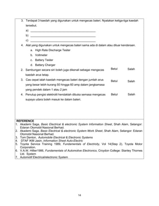 3. Terdapat 3 kaedah yang digunakan untuk mengecas bateri. Nyatakan ketiga-tiga kaedah
       tersebut.
       a) _________________________________________
       b) _________________________________________
       c) _________________________________________
    4. Alat yang digunakan untuk mengecas bateri sama ada di dalam atau diluar kenderaan.
           a. High Rate Discharge Tester
           b. Voltmeter
           c. Battery Tester
           d. Battery Charger
    2. Sambungan secara siri boleh juga dikenali sebagai mengecas      Betul       Salah

       kaedah arus tetap.
    3. Cas cepat ialah kaedah mengecas bateri dengan jumlah arus       Betul       Salah
       yang besar lebih kurang 50 hingga 60 amp dalam jangkamasa
       yang pendek dalam 1 atau 2 jam
    4. Penutup pengisi elektrolit hendaklah dibuka semasa mengecas     Betul        Salah
       supaya udara boleh masuk ke dalam bateri.




 REFERENCE
1. Akademi Saga, Basic Electrical & electronic System Information Sheet, Shah Alam, Selangor:
   Edaran Otomobil Nasional Berhad.
2. Akademi Saga, Basic Electrical & electronic System Work Sheet, Shah Alam, Selangor: Edaran
   Otomobil Nasional Berhad.
3. Tom Denton, Automobile Electrical & Electronic Systems
4. DTAF IKM Jasin, Information Sheet Auto-Electric
5. Toyota Service Training 1989, Fundamentals of Electricity, Vol 14(Step 2), Toyota Motor
   Corporation.
6. V.A.W. Hillier1986, Fundamentals of Automotive Electronics, Croydon College: Stanley Thornes
   Ltd. System
7. Automotif Electrical/electronic System




                                              14
 