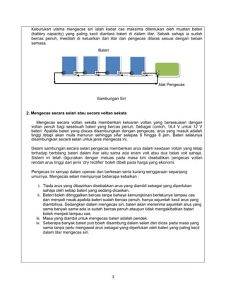 Keburukan utama mengecas siri ialah kadar cas maksima ditentukan oleh muatan bateri
  (battery capacity) yang paling kecil diantara bateri di dalam litar. Sebaik sahaja ia sudah
  bercas penuh, mestilah di keluarkan dari litar dan pengecas dilaras sesuai dengan beban
  semasa.
                                      Bateri




                                                                      Alat Pengecas


                                     Sambungan Siri


2. Mengecas secara selari atau secara voltan sekata

     Mengecas secara voltan sekata memberikan keluaran voltan yang bersesuaian dengan
  voltan penuh bagi sesebuah bateri yang bercas penuh. Sebagai contoh, 14.4 V untuk 12 V
  bateri. Apabila bateri yang discas disambungkan dengan pengecas, arus yang masuk adalah
  tinggi tetapi akan mula menurun sehingga sifar selepas 6 hingga 8 jam. Bateri selalunya
  disambungkan secara selari untuk jenis mengecas ini.

  Dalam sambungan secara selari pengecas memberikan arus dalam keadaan voltan yang tetap
  terhadap berbilang bateri dalam litar iaitu sama ada enam volt atau dua belas volt sahaja.
  Sistem ini telah digunakan dengan meluas pada masa kini disebabkan pengecas voltan
  rendah arus tinggi dari jenis ‘dry rectifier’ boleh dibeli pada harga yang ekonomi.

  Pengecas ini senyap dalam operasi dan berkesan serta kurang senggaraan sepanjang
  umurnya. Mengecas selari mempunyai beberapa kebaikan :

       i. Tiada arus yang dibazirkan disebabkan arus yang diambil sebagai yang diperlukan
          sahaja oleh setiap bateri yang sedang dicaskan.
      ii. Bateri boleh ditinggalkan bercas tanpa bahaya kemungkinan berlakunya lampau cas
          dan menjadi rosak.apabila bateri sudah bercas penuh, hanya sejumlah kecil arus yang
          diambilnya. Sedangkan dalam mengecas siri, bateri akan menerima sejumlah arus yang
          sama banyak sama ada ia sudah bercas penuh ataupun tidak mengakibatkan bateri
          boleh menjadi lampau cas.
     iii. Masa yang diambil untuk mengecas bateri adalah pendek.
     iv. Seberapa banyak bateri pun boleh disambung dalam selari dan dicas pada masa yang
          sama tanpa perlu mengawal arus sebagai yang diperlukan oleh bateri yang paling kecil
          dalam litar mengecas siri.




                                               3
 