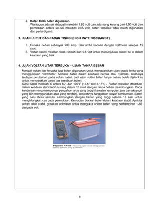4. Bateri tidak boleh digunakan.
       Walaupun ada sel didapati melebihi 1.95 volt dan ada yang kurang dari 1.95 volt dan
       perbezaan antara sel-sel melebihi 0.05 volt, bateri tersebut tidak boleh digunakan
       dan perlu diganti.

3. UJIAN LUPUT CAS KADAR TINGGI (HIGH RATE DISCHARGE)

    1. Gunaka beban sebanyak 200 amp. Dan ambil bacaan dengan voltmeter selepas 15
       saat.
    2. Voltan bateri mestilah tidak rendah dari 9.5 volt untuk menunjukkab bateri itu di dalam
       keadaan yang baik.


4. UJIAN VOLTAN LITAR TERBUKA – UJIAN TANPA BEBAN
  Menguji voltan litar terbuka juga boleh digunakan untuk menggantikan ujian graviti tentu yang
  menggunakan hidrometer. Semasa bateri dalam keadaan bercas atau nyahcas, selalunya
  terdapat perubahan pada voltan bateri. Jadi ujian voltan bateri tanpa beban boleh dijalankan
  untuk menunjukkan paras cas sesebuah bateri.
  Suhu bateri mestilah di antara 60° dan 100°F (15.5° and 37.7°C). Voltan mestilah dibiarkan
  dalam keadaan stabil lebih kurang dalam 10 minit dengan tanpa beban disambungkan. Pada
  kenderaan yang mempunyai pengaliran arus yang tinggi (kawalan komputer, jam dan aksesori
  yang lain menggunakan arus yang rendah), sebolehnya tanggalkan wayar pembumian. Bateri
  yang baru dicas semula, sambungkan dengan beban yang tinggi selama 15 saat untuk
  menghilangkan cas pada permukaan. Kemudian biarkan bateri dalam keadaan stabil. Apabila
  voltan telah stabil, gunakan voltmeter untuk mengukur voltan bateri yang berhampiran 1-10
  daripada volt.




                                             8
 