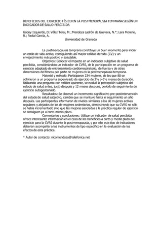 BENEFICIOS DEL EJERCICIO FÍSICO EN LA POSTMENOPAUSIA TEMPRANA SEGÚN UN
INDICADOR DE SALUD PERCIBIDA
Godoy Izquierdo, D; Vélez Toral, M.; Mendoza Ladrón de Guevara, N.*; Lara Moreno,
R.; Padial García, A.
Universidad de Granada
La postmenopausia temprana constituye un buen momento para iniciar
un estilo de vida activo, consiguiendo así mayor calidad de vida (CV) y un
envejecimiento más positivo y saludable.
Objetivos: Conocer el impacto en un indicador subjetivo de salud
percibida, considerándolo un indicador de CVRS, de la participación en un programa de
ejercicio adaptado de entrenamiento cardiorrespiratorio, de fuerza y de otras
dimensiones del fitness por parte de mujeres en la postmenopausia temprana.
Material y método: Participaron 234 mujeres, de las que 80 se
adhirieron a un programa supervisado de ejercicio de 3½ o 6½ meses de duración.
Utilizando una pregunta con validez aparente, se evaluó la percepción subjetiva del
estado de salud antes, justo después y 12 meses después, período de seguimiento de
ejercicio autogestionado.
Resultados: Se observó un incremento significativo pre-postintervención
del estado de salud subjetivo, cambio que se mantuvo hasta el seguimiento un año
después. Las participantes informaron de niveles similares a los de mujeres activas
regulares y alejados de los de mujeres sedentarias, demostrando que su CVRS no sólo
se había incrementado sino que las mejoras asociadas a la práctica regular de ejercicio
se consiguen ya a corto-medio plazo.
Comentarios y conclusiones: Utilizar un indicador de salud percibida
ofrece interesante información en el caso de los beneficios a corto y medio plazo del
ejercicio para la CVRS durante la postmenopausia, y por ello este tipo de indicadores
deberían acompañar a los instrumentos de tipo específico en la evaluación de los
efectos de esta práctica.
* Autor de contacto: nicomendoza@telefonica.net
 