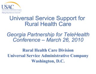 Universal Service Support for  Rural Health Care Georgia Partnership for TeleHealth Conference – March 26, 2010 Rural Health Care Division Universal Service Administrative Company Washington, D.C. 
