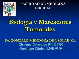 Biología y Marcadores Tumorales Dr. GONZALO MENDOZA DEL SOLAR  Ch. Cirujano Oncólogo RNE 9752 Oncólogo Clínico RNE 9399 FACULTAD DE MEDICINA  CIRUGIA I 