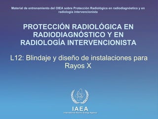 PROTECCIÓN RADIOLÓGICA EN RADIODIAGNÓSTICO Y EN RADIOLOGÍA INTERVENCIONISTA L12: Blindaje y diseño de instalaciones para Rayos X   Material de entrenamiento del OIEA sobre Protección Radiológica en radiodiagnóstico y en radiología intervencionista 