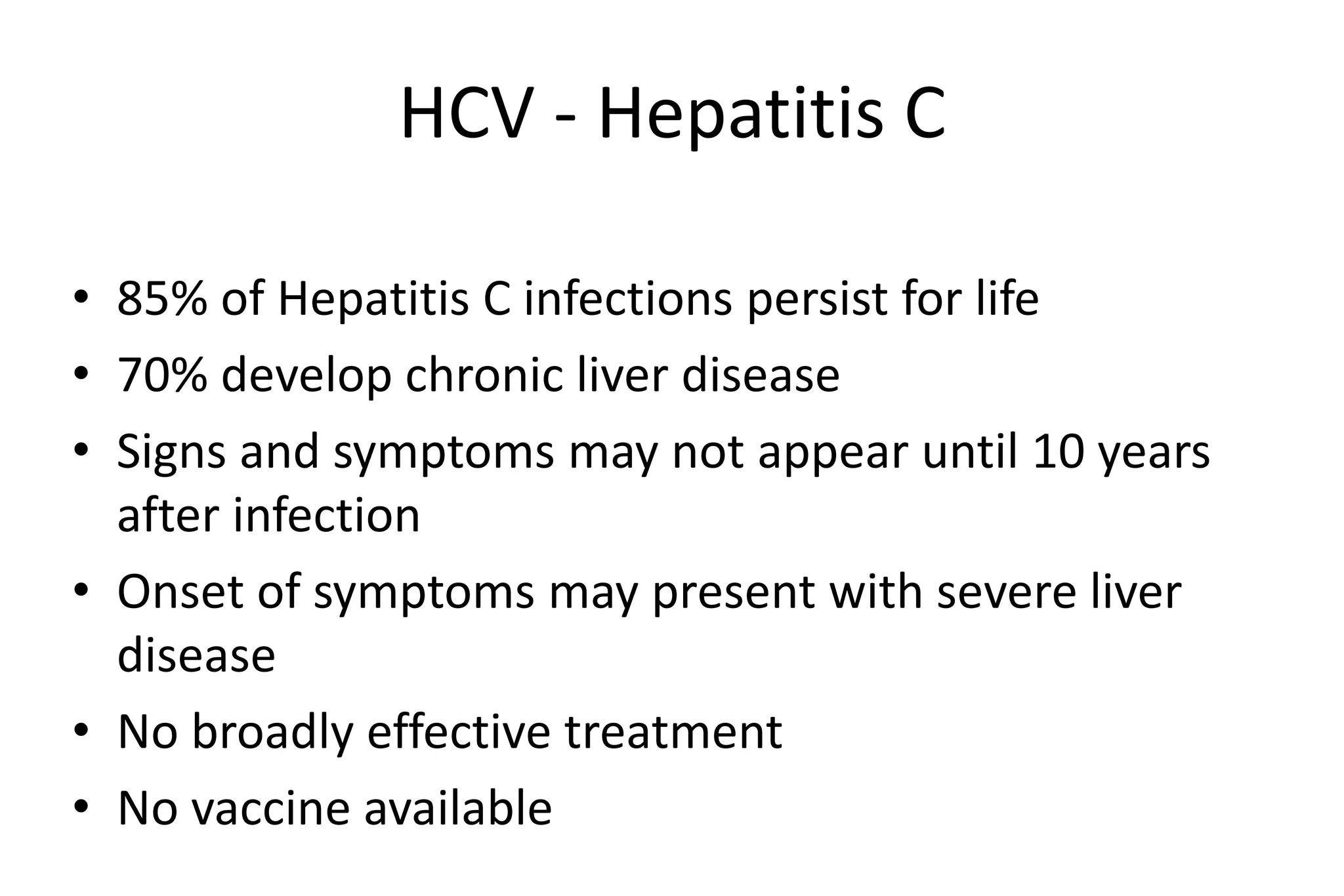 HCV - Hepatitis C
• 85% of Hepatitis C infections persist for life
• 70% develop chronic liver disease
• Signs and symptoms may not appear until 10 years
after infection
• Onset of symptoms may present with severe liver
disease
• No broadly effective treatment
• No vaccine available
 