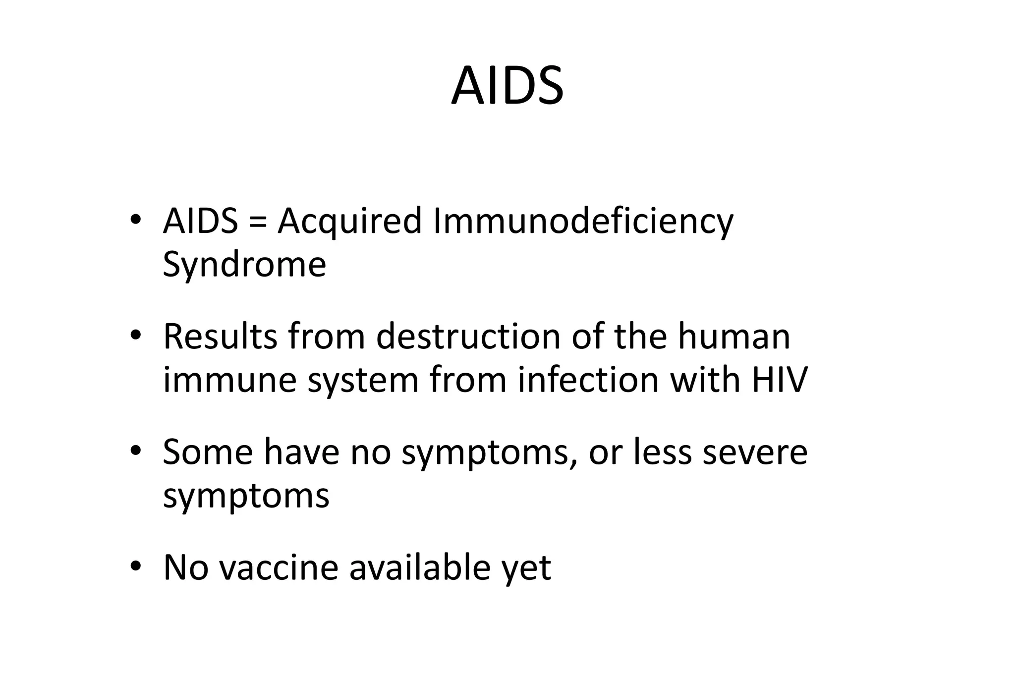 AIDS
• AIDS = Acquired Immunodeficiency
Syndrome
• Results from destruction of the human
immune system from infection with HIV
• Some have no symptoms, or less severe
symptoms
• No vaccine available yet
 