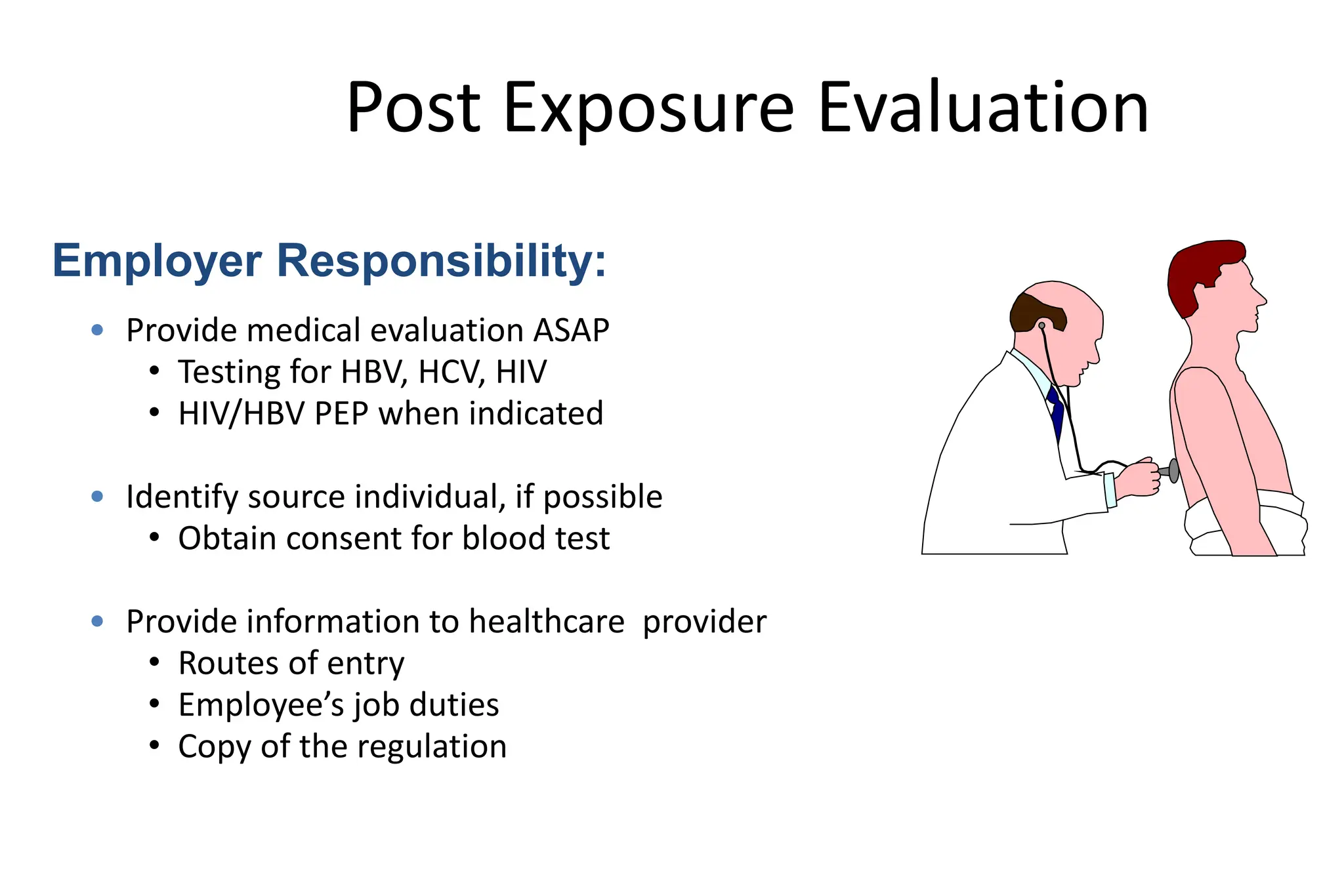 Post Exposure Evaluation
• Provide medical evaluation ASAP
• Testing for HBV, HCV, HIV
• HIV/HBV PEP when indicated
• Identify source individual, if possible
• Obtain consent for blood test
• Provide information to healthcare provider
• Routes of entry
• Employee’s job duties
• Copy of the regulation
Employer Responsibility:
 