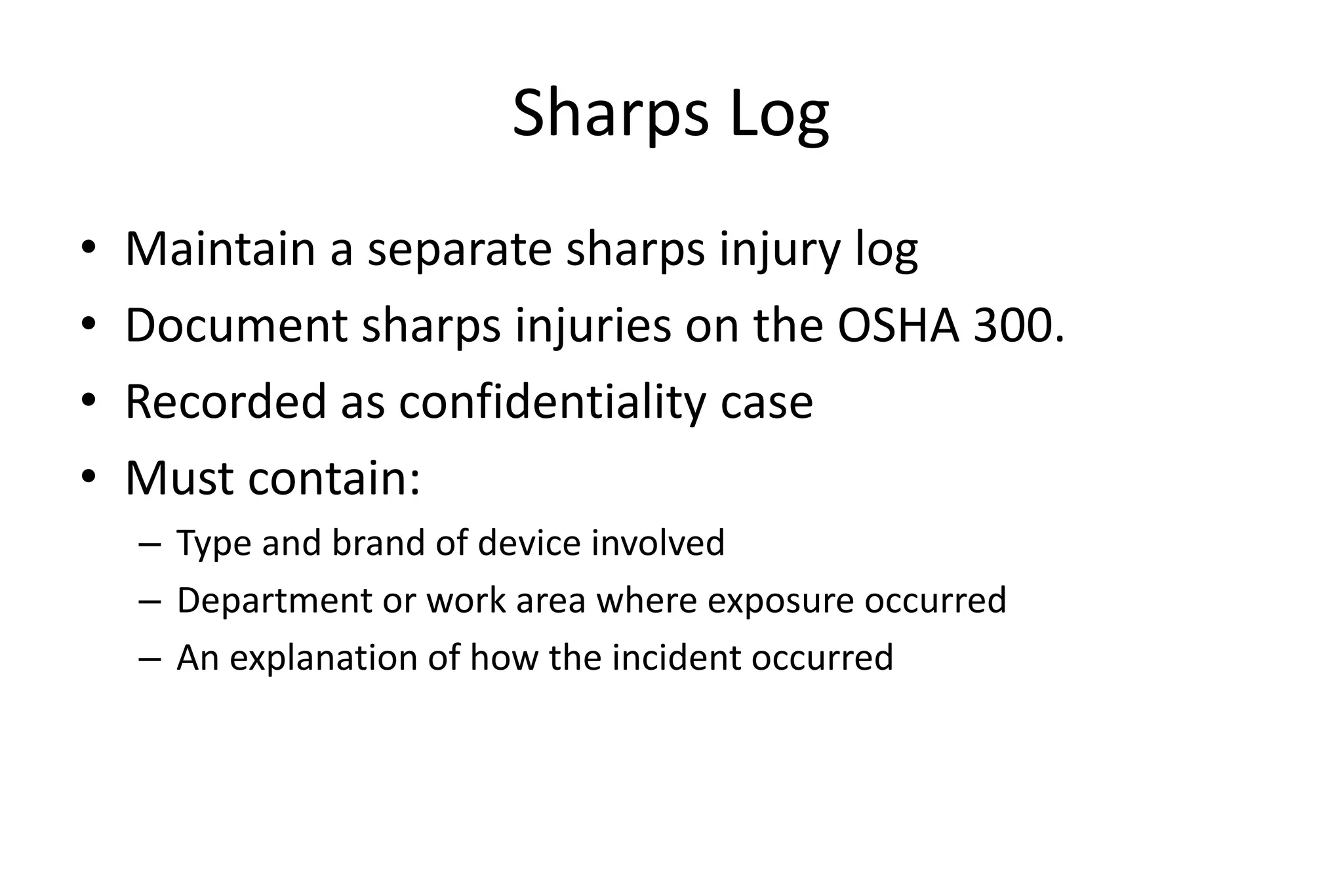 Sharps Log
• Maintain a separate sharps injury log
• Document sharps injuries on the OSHA 300.
• Recorded as confidentiality case
• Must contain:
– Type and brand of device involved
– Department or work area where exposure occurred
– An explanation of how the incident occurred
 