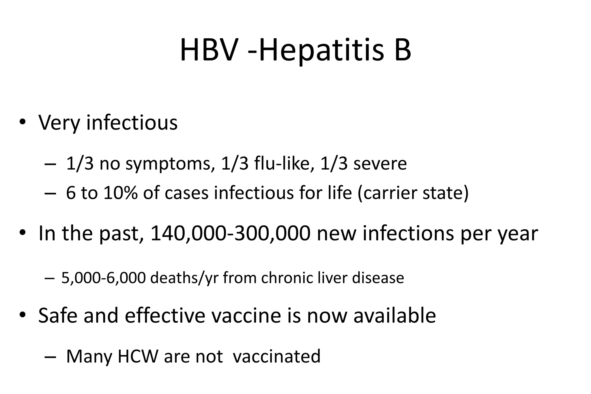 HBV -Hepatitis B
• Very infectious
– 1/3 no symptoms, 1/3 flu-like, 1/3 severe
– 6 to 10% of cases infectious for life (carrier state)
• In the past, 140,000-300,000 new infections per year
– 5,000-6,000 deaths/yr from chronic liver disease
• Safe and effective vaccine is now available
– Many HCW are not vaccinated
 