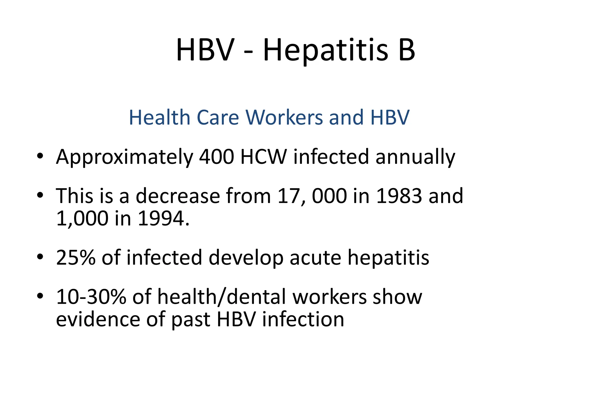 HBV - Hepatitis B
Health Care Workers and HBV
• Approximately 400 HCW infected annually
• This is a decrease from 17, 000 in 1983 and
1,000 in 1994.
• 25% of infected develop acute hepatitis
• 10-30% of health/dental workers show
evidence of past HBV infection
 