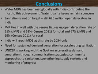 Conclusions
• Water MDG has been met globally with India contributing the
most to this achievement; Water quality issues remain a concern
• Sanitation is not on target – still 626 million open defecators in
India
• JMP ties in well with the census figures eg open defecation rate of
51% (JMP) and 53% (Census 2011) for total and 67% (JMP) and
69% (Census 2011) for rural
• India will reach MDG at this rate by 2054 only
• Need for sustained demand generation for accelerating sanitation
• UNICEF is working with the Govt on accelerating demand
generation through communication strategies, community
approaches to sanitation, strengthening supply systems and
monitoring of progress
 