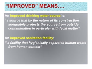“IMPROVED” MEANS….
An improved drinking water source is:
“a source that by the nature of its construction
adequately protects the source from outside
contamination in particular with fecal matter”
An improved sanitation facility:
“ a facility that hygienically separates human waste
from human contact”
 