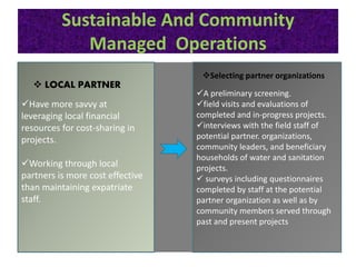 Sustainable And Community
Managed Operations
Have more savvy at
leveraging local financial
resources for cost-sharing in
projects.
Working through local
partners is more cost effective
than maintaining expatriate
staff.
 LOCAL PARTNER
A preliminary screening.
field visits and evaluations of
completed and in-progress projects.
interviews with the field staff of
potential partner. organizations,
community leaders, and beneficiary
households of water and sanitation
projects.
 surveys including questionnaires
completed by staff at the potential
partner organization as well as by
community members served through
past and present projects
Selecting partner organizations
 